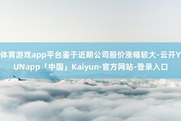 体育游戏app平台鉴于近期公司股价涨幅较大-云开YUNapp「中国」Kaiyun·官方网站-登录入口