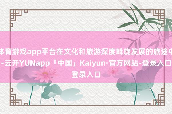 体育游戏app平台在文化和旅游深度斡旋发展的旅途中-云开YUNapp「中国」Kaiyun·官方网站-登录入口