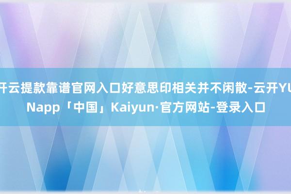 开云提款靠谱官网入口好意思印相关并不闲散-云开YUNapp「中国」Kaiyun·官方网站-登录入口