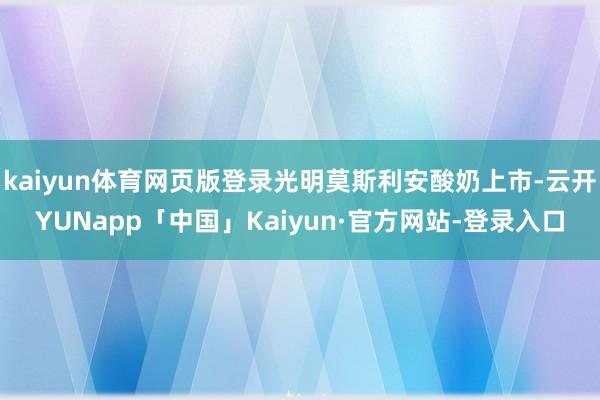 kaiyun体育网页版登录光明莫斯利安酸奶上市-云开YUNapp「中国」Kaiyun·官方网站-登录入口