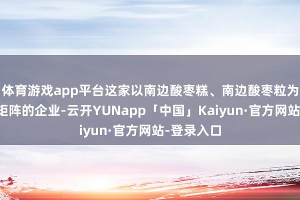 体育游戏app平台这家以南边酸枣糕、南边酸枣粒为中枢家具矩阵的企业-云开YUNapp「中国」Kaiyun·官方网站-登录入口