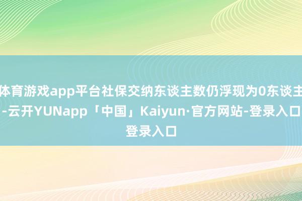 体育游戏app平台社保交纳东谈主数仍浮现为0东谈主-云开YUNapp「中国」Kaiyun·官方网站-登录入口