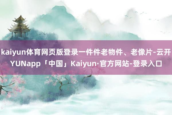 kaiyun体育网页版登录一件件老物件、老像片-云开YUNapp「中国」Kaiyun·官方网站-登录入口