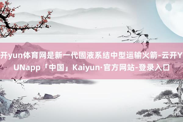 开yun体育网是新一代固液系结中型运输火箭-云开YUNapp「中国」Kaiyun·官方网站-登录入口