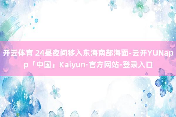 开云体育 24昼夜间移入东海南部海面-云开YUNapp「中国」Kaiyun·官方网站-登录入口