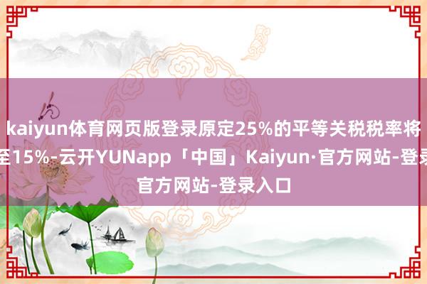kaiyun体育网页版登录原定25%的平等关税税率将下调至15%-云开YUNapp「中国」Kaiyun·官方网站-登录入口