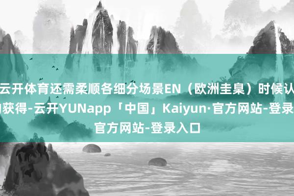 云开体育还需柔顺各细分场景EN(欧洲圭臬)时候认证的获得-云开YUNapp「中国」Kaiyun·官方网站-登录入口