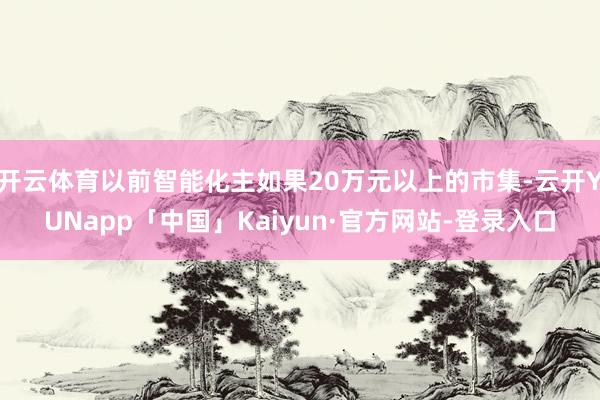 开云体育以前智能化主如果20万元以上的市集-云开YUNapp「中国」Kaiyun·官方网站-登录入口