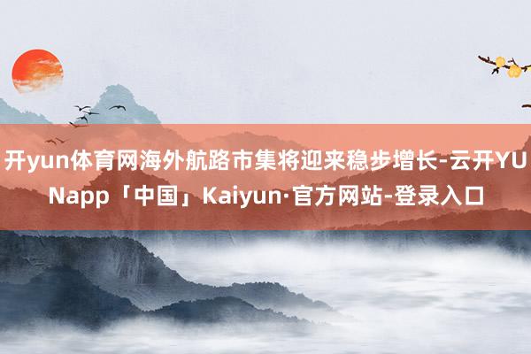 开yun体育网海外航路市集将迎来稳步增长-云开YUNapp「中国」Kaiyun·官方网站-登录入口