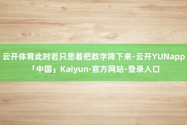 云开体育此时若只思着把数字降下来-云开YUNapp「中国」Kaiyun·官方网站-登录入口