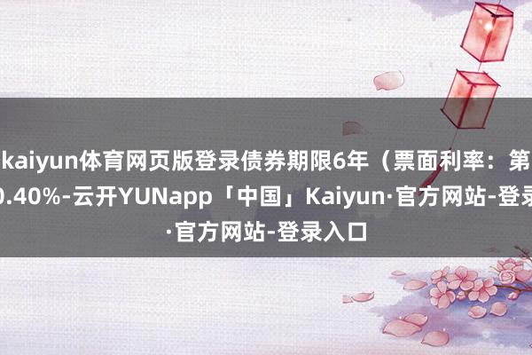 kaiyun体育网页版登录债券期限6年（票面利率：第一年0.40%-云开YUNapp「中国」Kaiyun·官方网站-登录入口