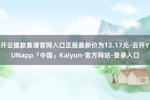 开云提款靠谱官网入口正股最新价为12.17元-云开YUNapp「中国」Kaiyun·官方网站-登录入口