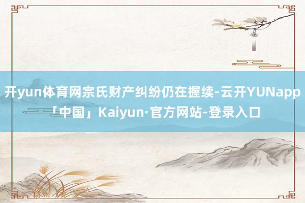 开yun体育网宗氏财产纠纷仍在握续-云开YUNapp「中国」Kaiyun·官方网站-登录入口