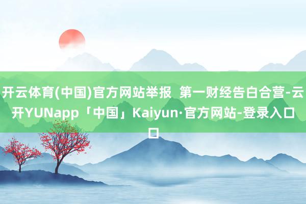 开云体育(中国)官方网站举报  第一财经告白合营-云开YUNapp「中国」Kaiyun·官方网站-登录入口