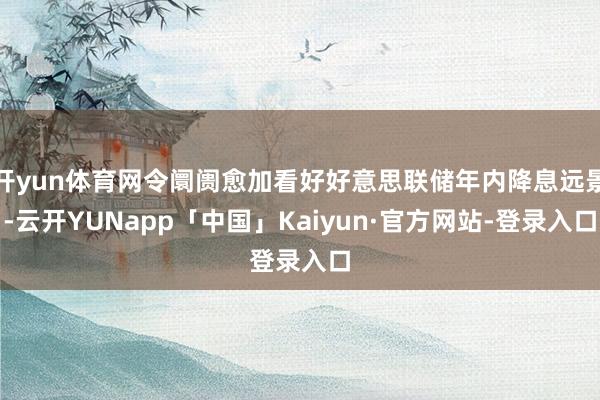 开yun体育网令阛阓愈加看好好意思联储年内降息远景-云开YUNapp「中国」Kaiyun·官方网站-登录入口