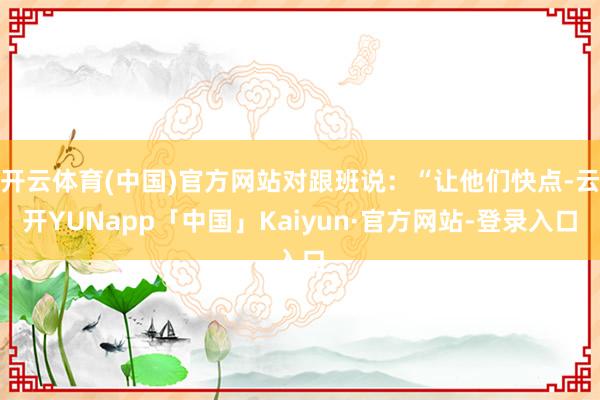 开云体育(中国)官方网站对跟班说：“让他们快点-云开YUNapp「中国」Kaiyun·官方网站-登录入口