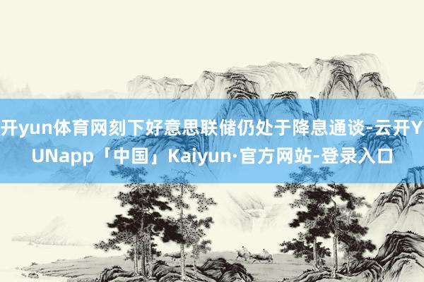 开yun体育网刻下好意思联储仍处于降息通谈-云开YUNapp「中国」Kaiyun·官方网站-登录入口