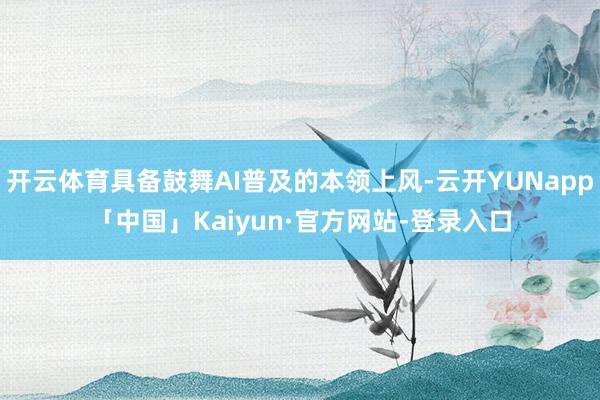 开云体育具备鼓舞AI普及的本领上风-云开YUNapp「中国」Kaiyun·官方网站-登录入口