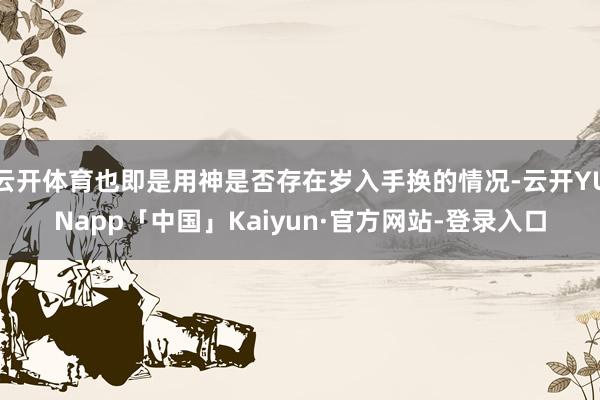 云开体育也即是用神是否存在岁入手换的情况-云开YUNapp「中国」Kaiyun·官方网站-登录入口