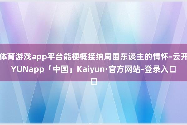 体育游戏app平台能梗概接纳周围东谈主的情怀-云开YUNapp「中国」Kaiyun·官方网站-登录入口