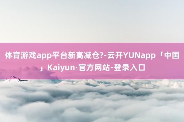 体育游戏app平台新高减仓?-云开YUNapp「中国」Kaiyun·官方网站-登录入口