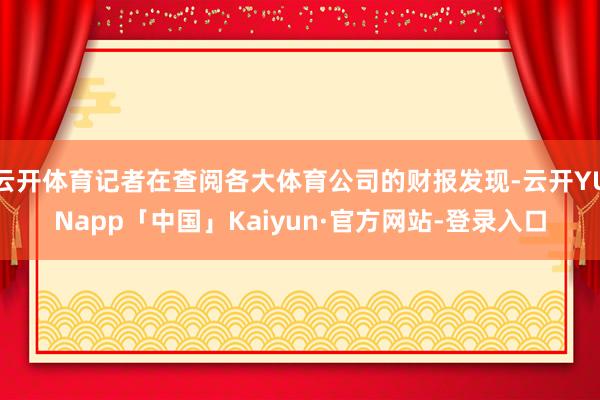 云开体育记者在查阅各大体育公司的财报发现-云开YUNapp「中国」Kaiyun·官方网站-登录入口