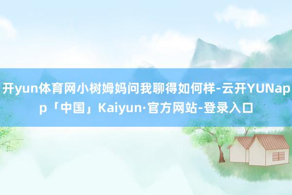开yun体育网小树姆妈问我聊得如何样-云开YUNapp「中国」Kaiyun·官方网站-登录入口