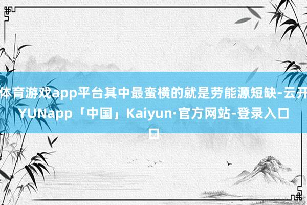 体育游戏app平台其中最蛮横的就是劳能源短缺-云开YUNapp「中国」Kaiyun·官方网站-登录入口
