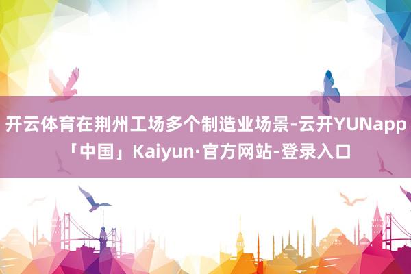 开云体育在荆州工场多个制造业场景-云开YUNapp「中国」Kaiyun·官方网站-登录入口