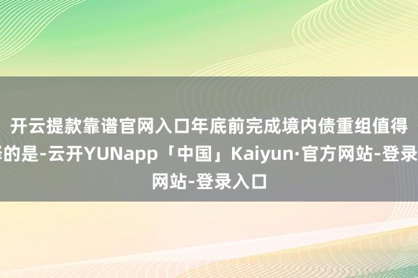 开云提款靠谱官网入口　　年底前完成境内债重组　　值得注释的是-云开YUNapp「中国」Kaiyun·官方网站-登录入口