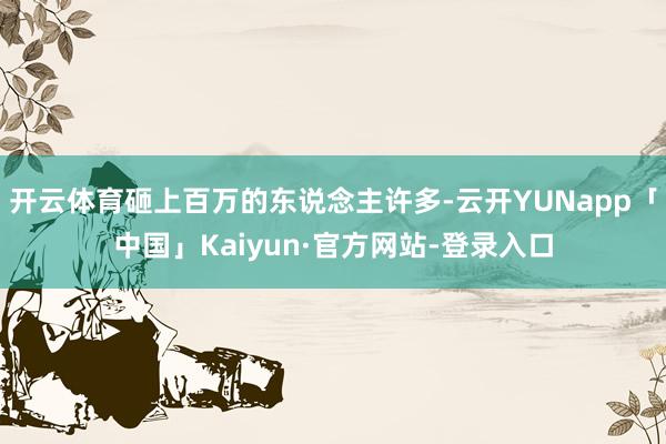 开云体育砸上百万的东说念主许多-云开YUNapp「中国」Kaiyun·官方网站-登录入口