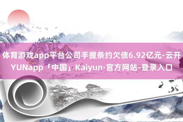 体育游戏app平台公司手握条约欠债6.92亿元-云开YUNapp「中国」Kaiyun·官方网站-登录入口