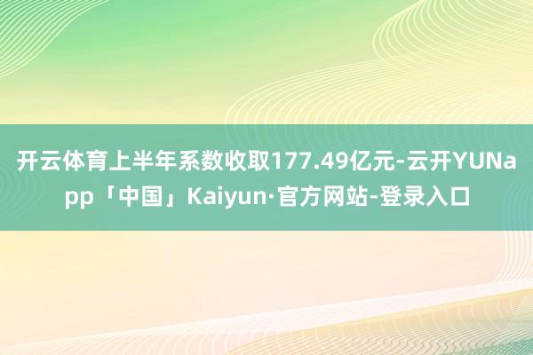 开云体育上半年系数收取177.49亿元-云开YUNapp「中国」Kaiyun·官方网站-登录入口
