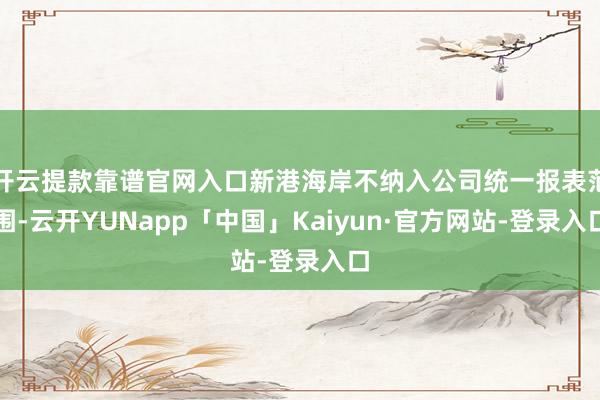 开云提款靠谱官网入口新港海岸不纳入公司统一报表范围-云开YUNapp「中国」Kaiyun·官方网站-登录入口