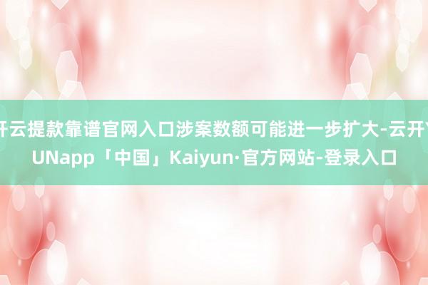 开云提款靠谱官网入口涉案数额可能进一步扩大-云开YUNapp「中国」Kaiyun·官方网站-登录入口