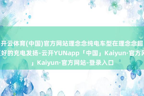 开云体育(中国)官方网站理念念纯电车型在理念念超充补能领有更好的充电发扬-云开YUNapp「中国」Kaiyun·官方网站-登录入口