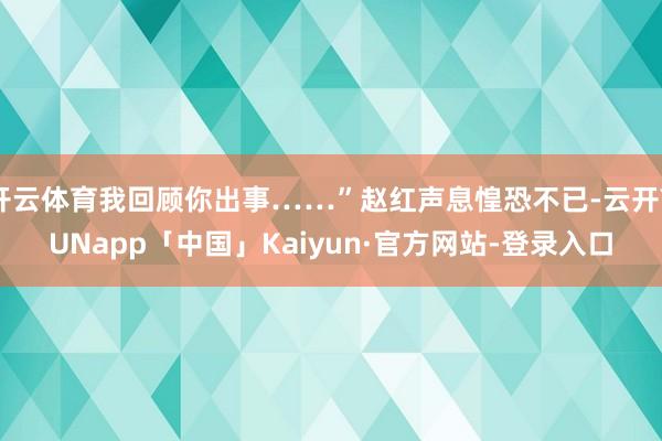 开云体育我回顾你出事……”赵红声息惶恐不已-云开YUNapp「中国」Kaiyun·官方网站-登录入口
