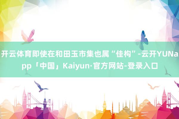 开云体育即使在和田玉市集也属“佳构”-云开YUNapp「中国」Kaiyun·官方网站-登录入口