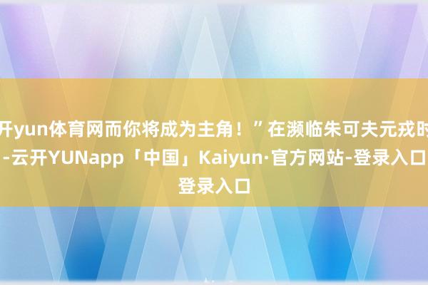 开yun体育网而你将成为主角！”在濒临朱可夫元戎时-云开YUNapp「中国」Kaiyun·官方网站-登录入口