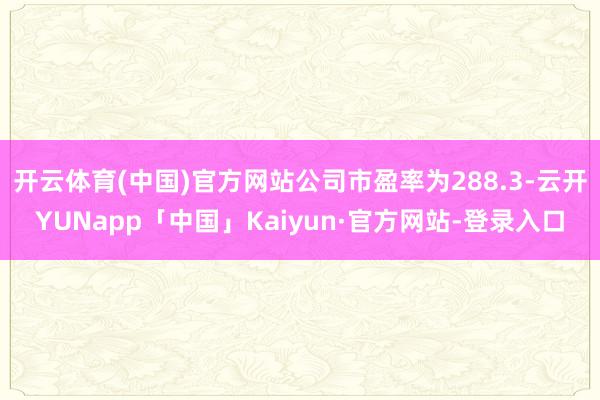 开云体育(中国)官方网站公司市盈率为288.3-云开YUNapp「中国」Kaiyun·官方网站-登录入口