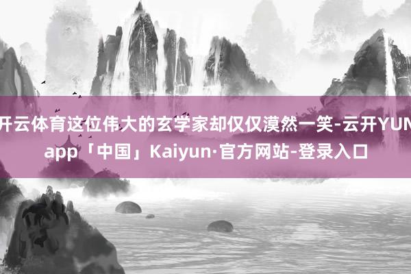 开云体育这位伟大的玄学家却仅仅漠然一笑-云开YUNapp「中国」Kaiyun·官方网站-登录入口