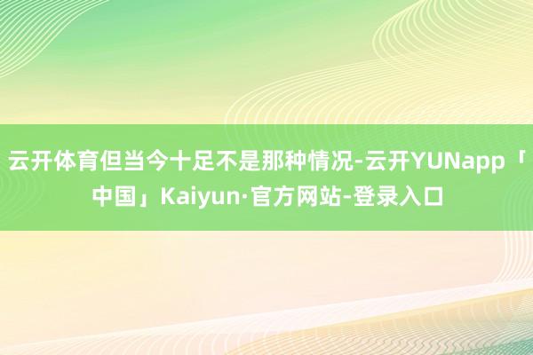 云开体育但当今十足不是那种情况-云开YUNapp「中国」Kaiyun·官方网站-登录入口