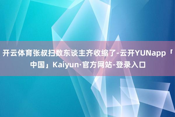 开云体育张叔扫数东谈主齐收缩了-云开YUNapp「中国」Kaiyun·官方网站-登录入口