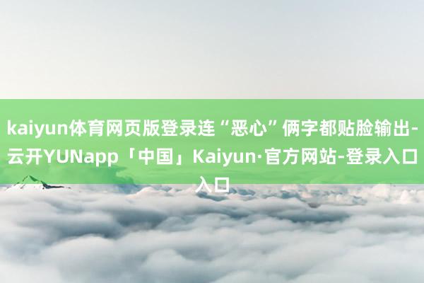 kaiyun体育网页版登录连“恶心”俩字都贴脸输出-云开YUNapp「中国」Kaiyun·官方网站-登录入口