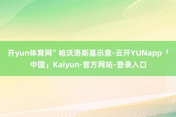 开yun体育网”　　帕沃洛斯基示意-云开YUNapp「中国」Kaiyun·官方网站-登录入口